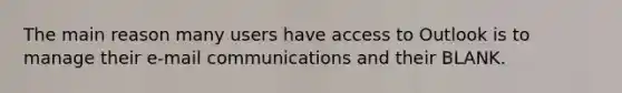 The main reason many users have access to Outlook is to manage their e-mail communications and their BLANK.