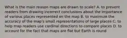 What is the main reason maps are drawn to scale? A. to prevent readers from drawing incorrect conclusions about the importance of various places represented on the map B. to maximize the accuracy of the map's small representations of large places C. to help map readers use cardinal directions to compare places D. to account for the fact that maps are flat but Earth is round