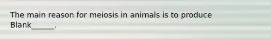 The main reason for meiosis in animals is to produce Blank______.