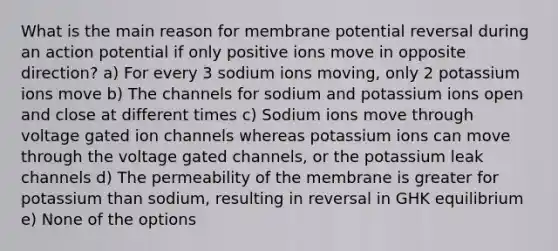 What is the main reason for membrane potential reversal during an action potential if only positive ions move in opposite direction? a) For every 3 sodium ions moving, only 2 potassium ions move b) The channels for sodium and potassium ions open and close at different times c) Sodium ions move through voltage gated ion channels whereas potassium ions can move through the voltage gated channels, or the potassium leak channels d) The permeability of the membrane is greater for potassium than sodium, resulting in reversal in GHK equilibrium e) None of the options