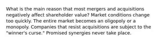 What is the main reason that most mergers and acquisitions negatively affect shareholder value? Market conditions change too quickly. The entire market becomes an oligopoly or a monopoly. Companies that resist acquisitions are subject to the "winner's curse." Promised synergies never take place.