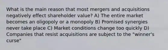 What is the main reason that most mergers and acquisitions negatively effect shareholder value? A) The entire market becomes an oligopoly or a monopoly B) Promised synergies never take place C) Market conditions change too quickly D) Companies that resist acquisitions are subject to the "winner's curse"