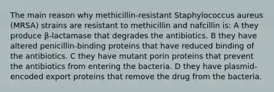 The main reason why methicillin-resistant Staphylococcus aureus (MRSA) strains are resistant to methicillin and nafcillin is: A they produce β-lactamase that degrades the antibiotics. B they have altered penicillin-binding proteins that have reduced binding of the antibiotics. C they have mutant porin proteins that prevent the antibiotics from entering the bacteria. D they have plasmid-encoded export proteins that remove the drug from the bacteria.