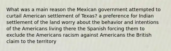 What was a main reason the Mexican government attempted to curtail American settlement of Texas? a preference for Indian settlement of the land worry about the behavior and intentions of the Americans living there the Spanish forcing them to exclude the Americans racism against Americans the British claim to the territory