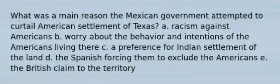 What was a main reason the Mexican government attempted to curtail American settlement of Texas? a. racism against Americans b. worry about the behavior and intentions of the Americans living there c. a preference for Indian settlement of the land d. the Spanish forcing them to exclude the Americans e. the British claim to the territory