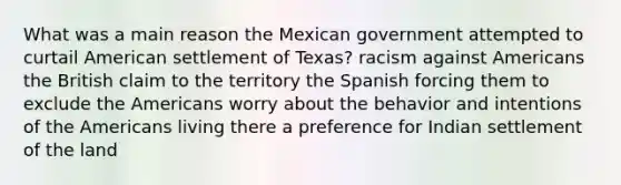 What was a main reason the Mexican government attempted to curtail American settlement of Texas? racism against Americans the British claim to the territory the Spanish forcing them to exclude the Americans worry about the behavior and intentions of the Americans living there a preference for Indian settlement of the land