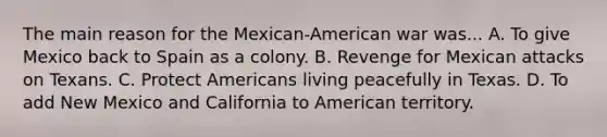 The main reason for the Mexican-American war was... A. To give Mexico back to Spain as a colony. B. Revenge for Mexican attacks on Texans. C. Protect Americans living peacefully in Texas. D. To add New Mexico and California to American territory.