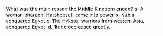 What was the main reason the Middle Kingdom ended? a. A woman pharaoh, Hatshepsut, came into power b. Nubia conquered Egypt c. The Hyksos, warriors from western Asia, conquered Egypt. d. Trade decreased greatly.