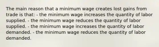 The main reason that a minimum wage creates lost gains from trade is that: - the minimum wage increases the quantity of labor supplied. - the minimum wage reduces the quantity of labor supplied. - the minimum wage increases the quantity of labor demanded. - the minimum wage reduces the quantity of labor demanded.