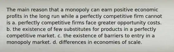 The main reason that a monopoly can earn positive economic profits in the long run while a perfectly competitive firm cannot is a. perfectly competitive firms face greater opportunity costs. b. the existence of few substitutes for products in a perfectly competitive market. c. the existence of barriers to entry in a monopoly market. d. differences in economies of scale.