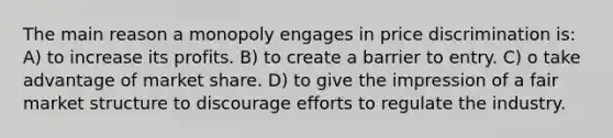 The main reason a monopoly engages in price discrimination is: A) to increase its profits. B) to create a barrier to entry. C) o take advantage of market share. D) to give the impression of a fair market structure to discourage efforts to regulate the industry.