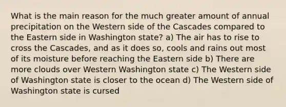 What is the main reason for the much greater amount of annual precipitation on the Western side of the Cascades compared to the Eastern side in Washington state? a) The air has to rise to cross the Cascades, and as it does so, cools and rains out most of its moisture before reaching the Eastern side b) There are more clouds over Western Washington state c) The Western side of Washington state is closer to the ocean d) The Western side of Washington state is cursed