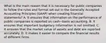 What is the main reason that it is necessary for public companies to follow the rules and format set out in the Generally Accepted Accounting Principles​ (GAAP) when creating financial​ statements? A. It ensures that information on the performance of public companies is reported on cash−basis accounting. B. It ensures that important budgetary information is not omitted. C. It ensures that the market value of assets and debt are reported accurately. D. It makes it easier to compare the financial results of different firms.