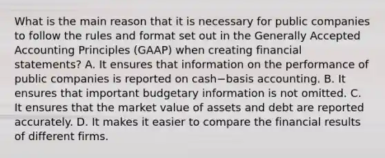 What is the main reason that it is necessary for public companies to follow the rules and format set out in the <a href='https://www.questionai.com/knowledge/kwjD9YtMH2-generally-accepted-accounting-principles' class='anchor-knowledge'>generally accepted accounting principles</a>​ (GAAP) when creating financial​ statements? A. It ensures that information on the performance of public companies is reported on cash−basis accounting. B. It ensures that important budgetary information is not omitted. C. It ensures that the market value of assets and debt are reported accurately. D. It makes it easier to compare the financial results of different firms.