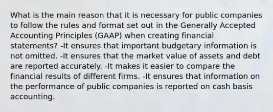 What is the main reason that it is necessary for public companies to follow the rules and format set out in the Generally Accepted Accounting Principles (GAAP) when creating financial statements? -It ensures that important budgetary information is not omitted. -It ensures that the market value of assets and debt are reported accurately. -It makes it easier to compare the financial results of different firms. -It ensures that information on the performance of public companies is reported on cash basis accounting.