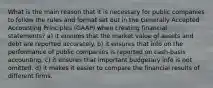 What is the main reason that it is necessary for public companies to follow the rules and format set out in the Generally Accepted Accounting Principles (GAAP) when creating financial statements? a) it ensures that the market value of assets and debt are reported accurately. b) it ensures that info on the performance of public companies is reported on cash-basis accounting. c) it ensures that important budgetary info is not omitted. d) it makes it easier to compare the financial results of different firms.