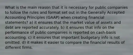 What is the main reason that it is necessary for public companies to follow the rules and format set out in the Generally Accepted Accounting Principles (GAAP) when creating financial statements? a) it ensures that the market value of assets and debt are reported accurately. b) it ensures that info on the performance of public companies is reported on cash-basis accounting. c) it ensures that important budgetary info is not omitted. d) it makes it easier to compare the financial results of different firms.