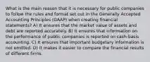 What is the main reason that it is necessary for public companies to follow the rules and format set out in the Generally Accepted Accounting Principles (GAAP) when creating financial statements? A) It ensures that the market value of assets and debt are reported accurately. B) It ensures that information on the performance of public companies is reported on cash-basis accounting. C) It ensures that important budgetary information is not omitted. D) It makes it easier to compare the financial results of different firms.