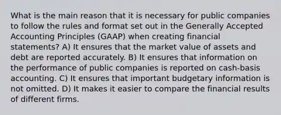 What is the main reason that it is necessary for public companies to follow the rules and format set out in the Generally Accepted Accounting Principles (GAAP) when creating financial statements? A) It ensures that the market value of assets and debt are reported accurately. B) It ensures that information on the performance of public companies is reported on cash-basis accounting. C) It ensures that important budgetary information is not omitted. D) It makes it easier to compare the financial results of different firms.