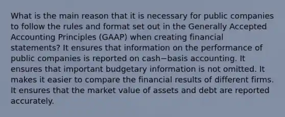 What is the main reason that it is necessary for public companies to follow the rules and format set out in the Generally Accepted Accounting Principles​ (GAAP) when creating financial​ statements? It ensures that information on the performance of public companies is reported on cash−basis accounting. It ensures that important budgetary information is not omitted. It makes it easier to compare the financial results of different firms. It ensures that the market value of assets and debt are reported accurately.