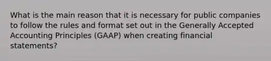 What is the main reason that it is necessary for public companies to follow the rules and format set out in the Generally Accepted Accounting Principles (GAAP) when creating financial statements?