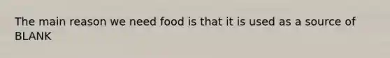 The main reason we need food is that it is used as a source of BLANK