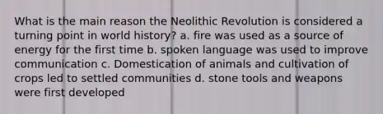 What is the main reason the Neolithic Revolution is considered a turning point in world history? a. fire was used as a source of energy for the first time b. spoken language was used to improve communication c. Domestication of animals and cultivation of crops led to settled communities d. stone tools and weapons were first developed