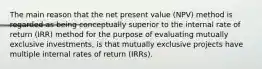 The main reason that the net present value (NPV) method is regarded as being conceptually superior to the internal rate of return (IRR) method for the purpose of evaluating mutually exclusive investments, is that mutually exclusive projects have multiple internal rates of return (IRRs).