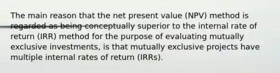 The main reason that the net present value (NPV) method is regarded as being conceptually superior to the internal rate of return (IRR) method for the purpose of evaluating mutually exclusive investments, is that mutually exclusive projects have multiple internal rates of return (IRRs).