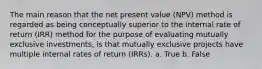 The main reason that the net present value (NPV) method is regarded as being conceptually superior to the internal rate of return (IRR) method for the purpose of evaluating mutually exclusive investments, is that mutually exclusive projects have multiple internal rates of return (IRRs). a. True b. False