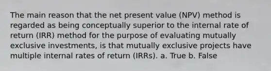 The main reason that the net present value (NPV) method is regarded as being conceptually superior to the internal rate of return (IRR) method for the purpose of evaluating mutually exclusive investments, is that mutually exclusive projects have multiple internal rates of return (IRRs). a. True b. False