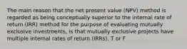 The main reason that the net present value (NPV) method is regarded as being conceptually superior to the internal rate of return (IRR) method for the purpose of evaluating mutually exclusive investments, is that mutually exclusive projects have multiple internal rates of return (IRRs). T or F