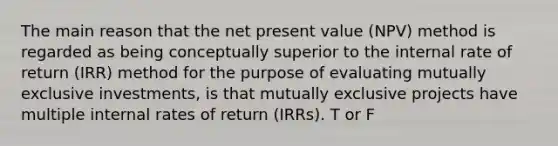 The main reason that the net present value (NPV) method is regarded as being conceptually superior to the internal rate of return (IRR) method for the purpose of evaluating mutually exclusive investments, is that mutually exclusive projects have multiple internal rates of return (IRRs). T or F