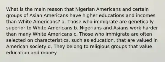 What is the main reason that Nigerian Americans and certain groups of Asian Americans have higher educations and incomes than White Americans? a. Those who immigrate are genetically superior to White Americans b. Nigerians and Asians work harder than many White Americans c. Those who immigrate are often selected on characteristics, such as education, that are valued in American society d. They belong to religious groups that value education and money