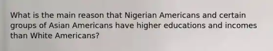 What is the main reason that Nigerian Americans and certain groups of <a href='https://www.questionai.com/knowledge/kwuWh8Kr2I-asian-americans' class='anchor-knowledge'>asian americans</a> have higher educations and incomes than White Americans?