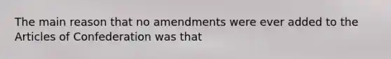 The main reason that no amendments were ever added to the Articles of Confederation was that