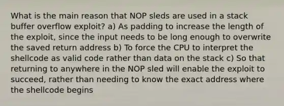 What is the main reason that NOP sleds are used in a stack buffer overflow exploit? a) As padding to increase the length of the exploit, since the input needs to be long enough to overwrite the saved return address b) To force the CPU to interpret the shellcode as valid code rather than data on the stack c) So that returning to anywhere in the NOP sled will enable the exploit to succeed, rather than needing to know the exact address where the shellcode begins