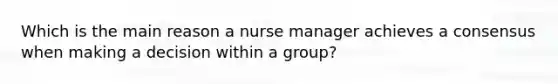 Which is the main reason a nurse manager achieves a consensus when making a decision within a group?