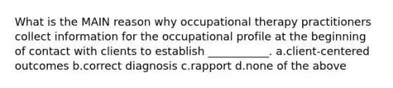 What is the MAIN reason why occupational therapy practitioners collect information for the occupational profile at the beginning of contact with clients to establish ___________. a.client-centered outcomes b.correct diagnosis c.rapport d.none of the above