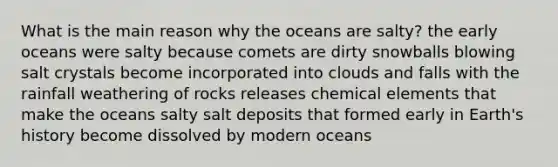 What is the main reason why the oceans are salty? the early oceans were salty because comets are dirty snowballs blowing salt crystals become incorporated into clouds and falls with the rainfall weathering of rocks releases chemical elements that make the oceans salty salt deposits that formed early in Earth's history become dissolved by modern oceans