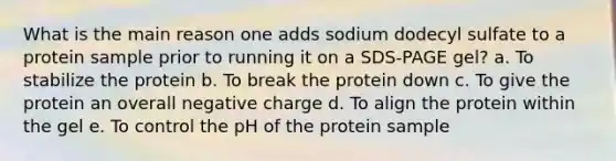 What is the main reason one adds sodium dodecyl sulfate to a protein sample prior to running it on a SDS-PAGE gel? a. To stabilize the protein b. To break the protein down c. To give the protein an overall negative charge d. To align the protein within the gel e. To control the pH of the protein sample