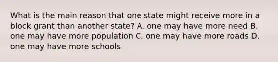 What is the main reason that one state might receive more in a block grant than another state? A. one may have more need​ B. one may have more population​ C. one may have more roads​ D. one may have more schools