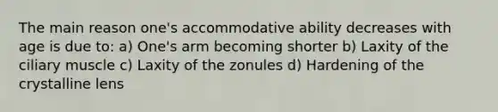 The main reason one's accommodative ability decreases with age is due to: a) One's arm becoming shorter b) Laxity of the ciliary muscle c) Laxity of the zonules d) Hardening of the crystalline lens