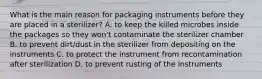 What is the main reason for packaging instruments before they are placed in a sterilizer? A. to keep the killed microbes inside the packages so they won't contaminate the sterilizer chamber B. to prevent dirt/dust in the sterilizer from depositing on the instruments C. to protect the instrument from recontamination after sterilization D. to prevent rusting of the instruments