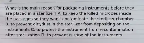 What is the main reason for packaging instruments before they are placed in a sterilizer? A. to keep the killed microbes inside the packages so they won't contaminate the sterilizer chamber B. to prevent dirt/dust in the sterilizer from depositing on the instruments C. to protect the instrument from recontamination after sterilization D. to prevent rusting of the instruments