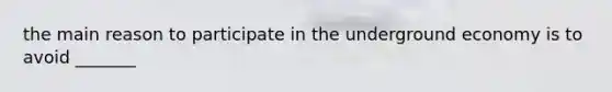 the main reason to participate in the underground economy is to avoid _______