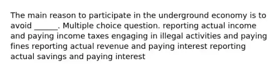 The main reason to participate in the underground economy is to avoid ______. Multiple choice question. reporting actual income and paying income taxes engaging in illegal activities and paying fines reporting actual revenue and paying interest reporting actual savings and paying interest