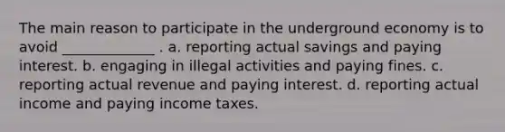 The main reason to participate in the underground economy is to avoid _____________ . a. reporting actual savings and paying interest. b. engaging in illegal activities and paying fines. c. reporting actual revenue and paying interest. d. reporting actual income and paying income taxes.