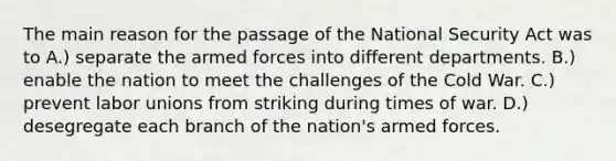 The main reason for the passage of the National Security Act was to A.) separate the armed forces into different departments. B.) enable the nation to meet the challenges of the Cold War. C.) prevent <a href='https://www.questionai.com/knowledge/knfd2oEIT4-labor-unions' class='anchor-knowledge'>labor unions</a> from striking during times of war. D.) desegregate each branch of the nation's armed forces.