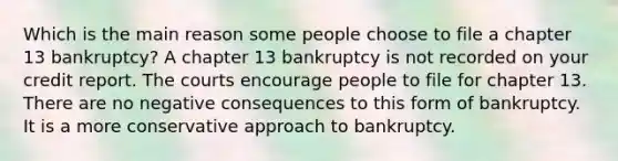 Which is the main reason some people choose to file a chapter 13 bankruptcy? A chapter 13 bankruptcy is not recorded on your credit report. The courts encourage people to file for chapter 13. There are no negative consequences to this form of bankruptcy. It is a more conservative approach to bankruptcy.